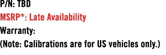 P/N: TBD MSRP*: Late Availability Warranty: (Note: Calibrations are for US vehicles only.)