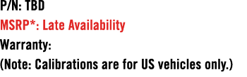 P/N: TBD MSRP*: Late Availability Warranty: (Note: Calibrations are for US vehicles only.)