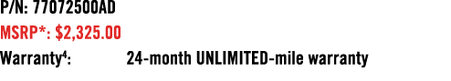 P/N: 77072500AD MSRP*: $2,325.00 Warranty4: 24 month UNLIMITED mile warranty 