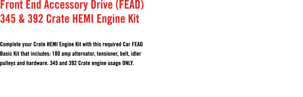Front End Accessory Drive (FEAD) 345 & 392 Crate HEMI Engine Kit Complete your Crate HEMI Engine Kit with this requir...