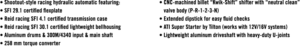 • Shootout style racing hydraulic automatic featuring: • SFI 29.1 certified flexplate • Reid racing SFI 4.1 certified...