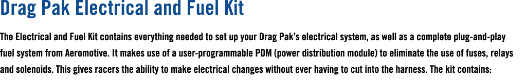 Drag Pak Electrical and Fuel Kit The Electrical and Fuel Kit contains everything needed to set up your Drag Pak’s ele...