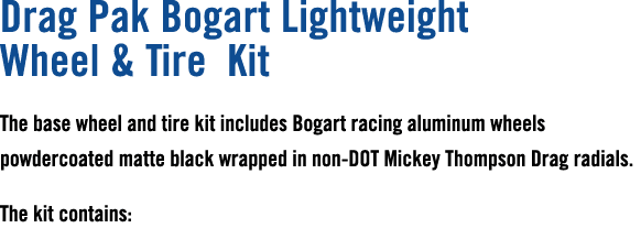 Drag Pak Bogart Lightweight Wheel & Tire Kit The base wheel and tire kit includes Bogart racing aluminum wheels powde...