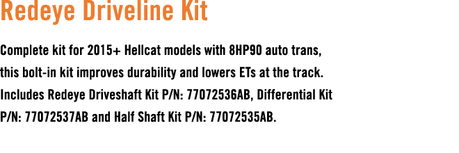 Redeye Driveline Kit Complete kit for 2015+ Hellcat models with 8HP90 auto trans, this bolt in kit improves durabilit...