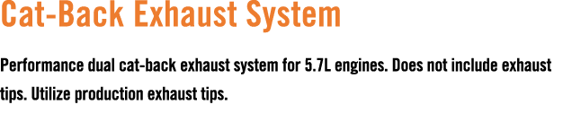 Cat Back Exhaust System Performance dual cat back exhaust system for 5.7L engines. Does not include exhaust tips. Uti...
