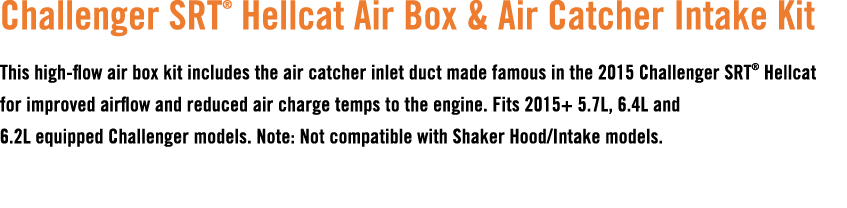 Challenger SRT® Hellcat Air Box & Air Catcher Intake Kit This high flow air box kit includes the air catcher inlet du...