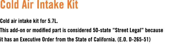 Cold Air Intake Kit Cold air intake kit for 5.7L. This add on or modified part is considered 50 state “Street Legal” ...