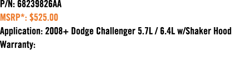 P/N: 68239826AA MSRP*: $525.00 Application: 2008+ Dodge Challenger 5.7L / 6.4L w/Shaker Hood Warranty: 