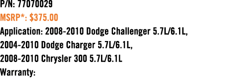 P/N: 77070029 MSRP*: $375.00 Application: 2008 2010 Dodge Challenger 5.7L/6.1L, 2004 2010 Dodge Charger 5.7L/6.1L, 20...