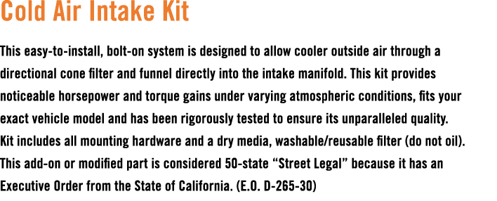 Cold Air Intake Kit This easy to install, bolt on system is designed to allow cooler outside air through a directiona...