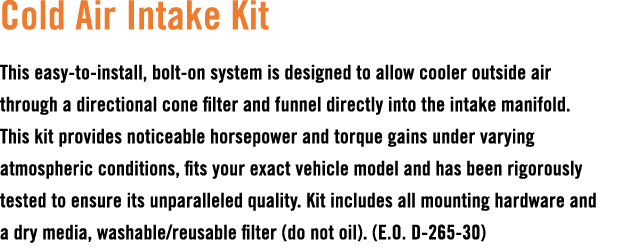 Cold Air Intake Kit This easy to install, bolt on system is designed to allow cooler outside air through a directiona...