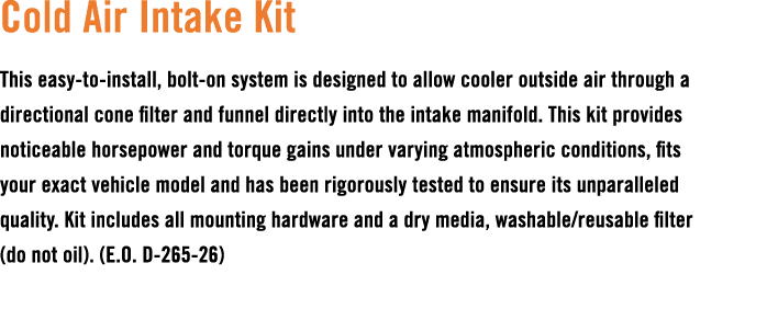 Cold Air Intake Kit This easy to install, bolt on system is designed to allow cooler outside air through a directiona...