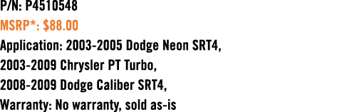 P/N: P4510548 MSRP*: $88.00 Application: 2003 2005 Dodge Neon SRT4, 2003 2009 Chrysler PT Turbo, 2008 2009 Dodge Cali...