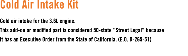 Cold Air Intake Kit Cold air intake for the 3.6L engine. This add on or modified part is considered 50 state “Street ...