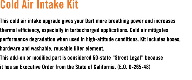 Cold Air Intake Kit This cold air intake upgrade gives your Dart more breathing power and increases thermal efficienc...