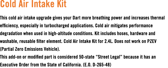 Cold Air Intake Kit This cold air intake upgrade gives your Dart more breathing power and increases thermal efficienc...