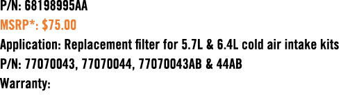 P/N: 68198995AA MSRP*: $75.00 Application: Replacement filter for 5.7L & 6.4L cold air intake kits P/N: 77070043, 770...
