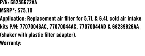 P/N: 68256672AA MSRP*: $75.10 Application: Replacement air filter for 5.7L & 6.4L cold air intake kits P/N: 77070043A...