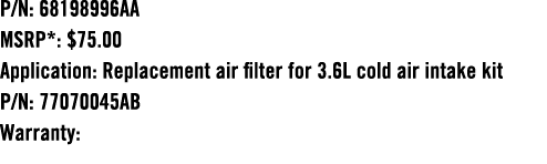 P/N: 68198996AA MSRP*: $75.00 Application: Replacement air filter for 3.6L cold air intake kit P/N: 77070045AB Warranty: