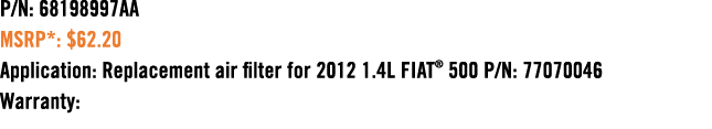 P/N: 68198997AA MSRP*: $62.20 Application: Replacement air filter for 2012 1.4L FIAT® 500 P/N: 77070046 Warranty: 