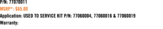 P/N: 77070011 MSRP*: $65.00 Application: USED TO SERVICE KIT P/N: 77060004, 77060016 & 77060019 Warranty: