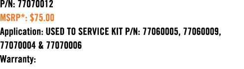 P/N: 77070012 MSRP*: $75.00 Application: USED TO SERVICE KIT P/N: 77060005, 77060009, 77070004 & 77070006 Warranty: 