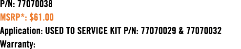 P/N: 77070038 MSRP*: $61.00 Application: USED TO SERVICE KIT P/N: 77070029 & 77070032 Warranty: