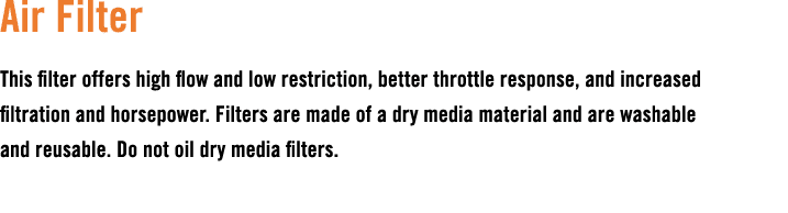 Air Filter This filter offers high flow and low restriction, better throttle response, and increased filtration and h...