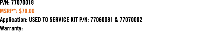 P/N: 77070018 MSRP*: $70.00 Application: USED TO SERVICE KIT P/N: 77060081 & 77070002 Warranty:
