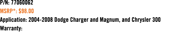 P/N: 77060062 MSRP*: $98.00 Application: 2004 2008 Dodge Charger and Magnum, and Chrysler 300 Warranty: 