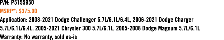 P/N: P5155950 MSRP*: $375.00 Application: 2008 2021 Dodge Challenger 5.7L/6.1L/6.4L, 2006 2021 Dodge Charger 5.7L/6.1...