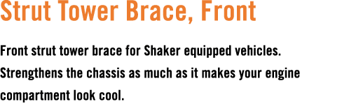 Strut Tower Brace, Front Front strut tower brace for Shaker equipped vehicles. Strengthens the chassis as much as it ...