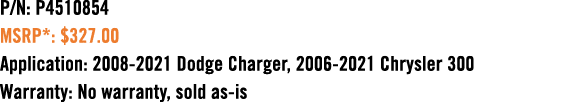 P/N: P4510854 MSRP*: $327.00 Application: 2008 2021 Dodge Charger, 2006 2021 Chrysler 300 Warranty: No warranty, sold...