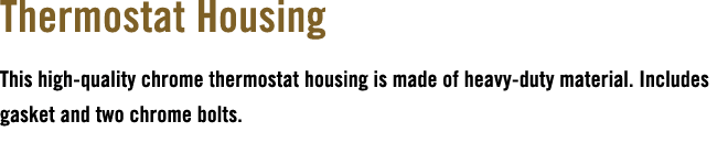 Thermostat Housing This high quality chrome thermostat housing is made of heavy duty material. Includes gasket and tw...