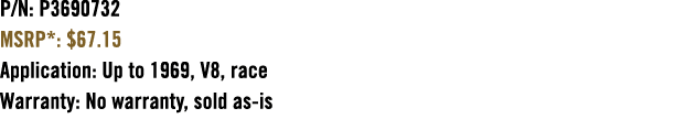 P/N: P3690732 MSRP*: $67.15 Application: Up to 1969, V8, race Warranty: No warranty, sold as is