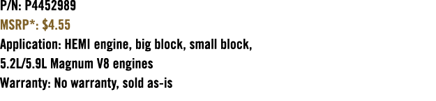 P/N: P4452989 MSRP*: $4.55 Application: HEMI engine, big block, small block, 5.2L/5.9L Magnum V8 engines Warranty: No...