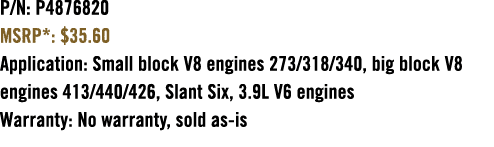 P/N: P4876820 MSRP*: $35.60 Application: Small block V8 engines 273/318/340, big block V8 engines 413/440/426, Slant ...