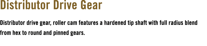 Distributor Drive Gear Distributor drive gear, roller cam features a hardened tip shaft with full radius blend from h...