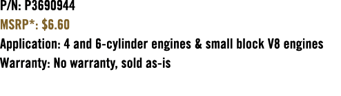 P/N: P3690944 MSRP*: $6.60 Application: 4 and 6 cylinder engines & small block V8 engines Warranty: No warranty, sold...