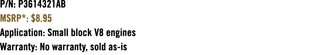 P/N: P3614321AB MSRP*: $8.95 Application: Small block V8 engines Warranty: No warranty, sold as is 