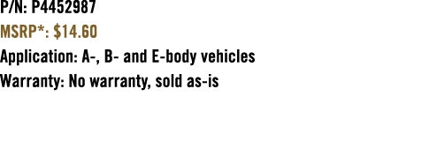 P/N: P4452987 MSRP*: $14.60 Application: A , B and E body vehicles Warranty: No warranty, sold as is 