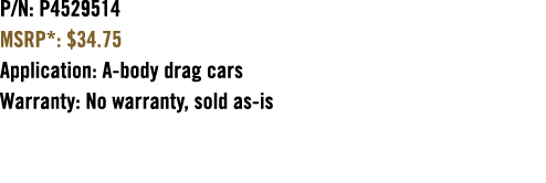 P/N: P4529514 MSRP*: $34.75 Application: A body drag cars Warranty: No warranty, sold as is 