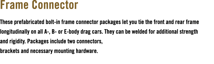 Frame Connector These prefabricated bolt in frame connector packages let you tie the front and rear frame longitudina...