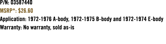 P/N: 03587440 MSRP*: $26.60 Application: 1972 1976 A body, 1972 1975 B body and 1972 1974 E body Warranty: No warrant...