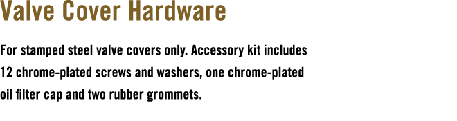 Valve Cover Hardware For stamped steel valve covers only. Accessory kit includes 12 chrome plated screws and washers,...