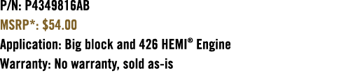 P/N: P4349816AB MSRP*: $54.00 Application: Big block and 426 HEMI® Engine Warranty: No warranty, sold as is 