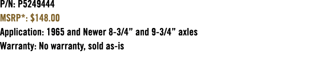 P/N: P5249444 MSRP*: $148.00 Application: 1965 and Newer 8 3/4” and 9 3/4” axles Warranty: No warranty, sold as is