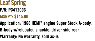 Leaf Spring P/N: P3412003 MSRP*: $145.00 Application: 1968 HEMI® engine Super Stock A body, B body w/relocated shackl...