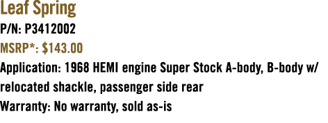 Leaf Spring P/N: P3412002 MSRP*: $143.00 Application: 1968 HEMI engine Super Stock A body, B body w/relocated shackle...