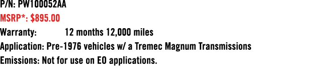 P/N: PW100052AA MSRP*: $895.00 Warranty: 12 months 12,000 miles Application: Pre 1976 vehicles w/ a Tremec Magnum Tra...